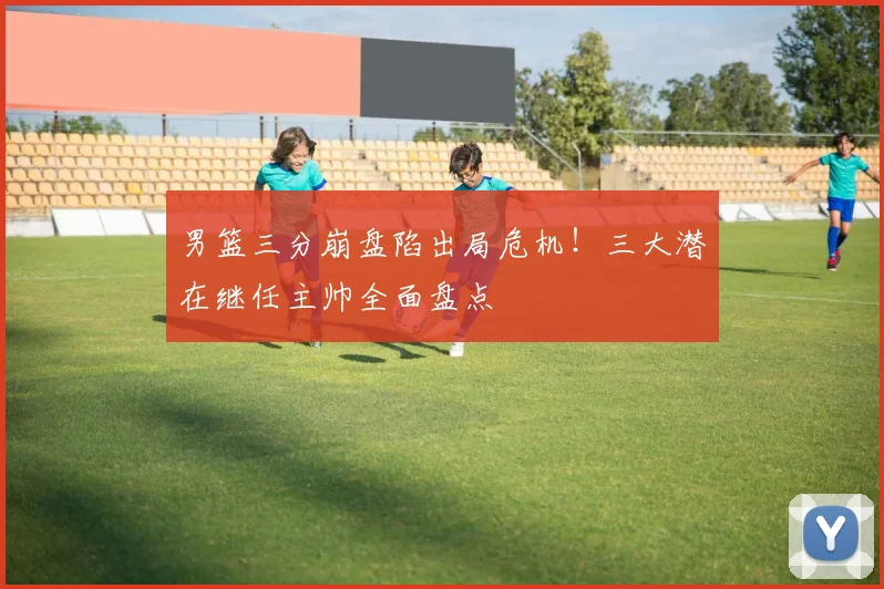 男篮三分崩盘陷出局危机！三大潜在继任主帅全面盘点