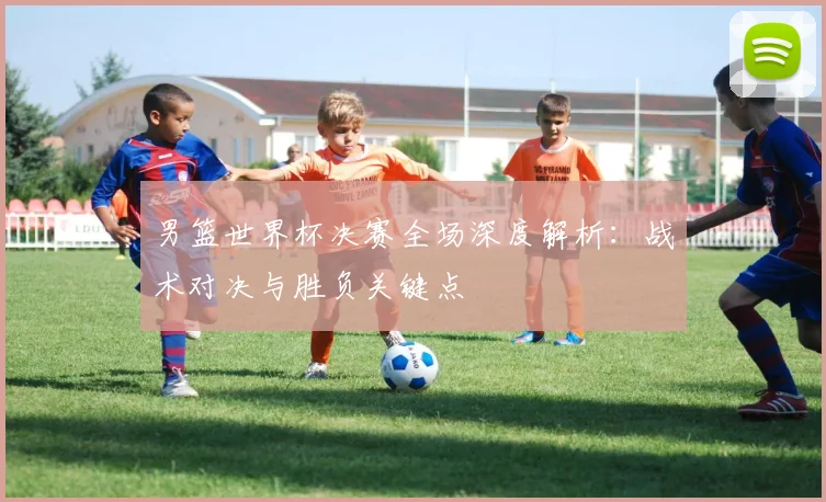 男篮世界杯决赛全场深度解析：战术对决与胜负关键点