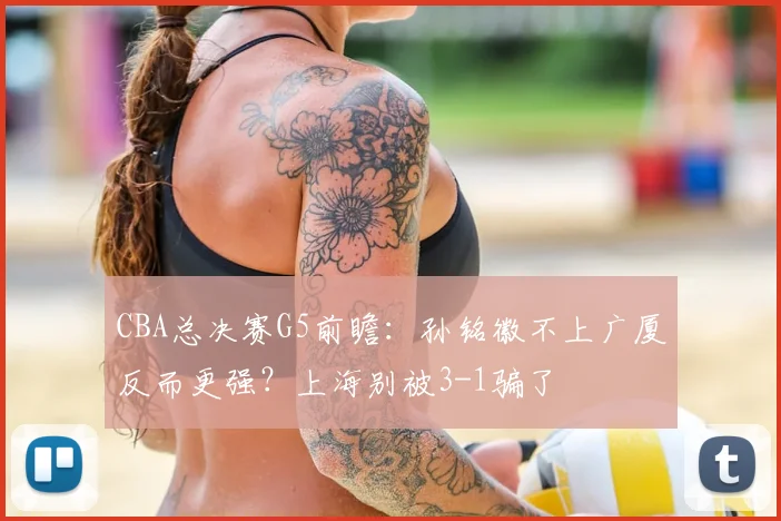 CBA总决赛G5前瞻：孙铭徽不上广厦反而更强？上海别被3-1骗了
