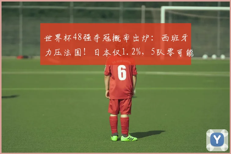 世界杯48强夺冠概率出炉：西班牙力压法国！日本仅1.2%，5队零可能