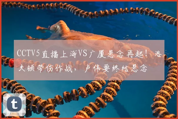 CCTV5直播上海VS广厦悬念再起！洛夫顿带伤作战，卢伟要终结悬念