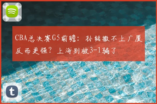 CBA总决赛G5前瞻：孙铭徽不上广厦反而更强？上海别被3-1骗了