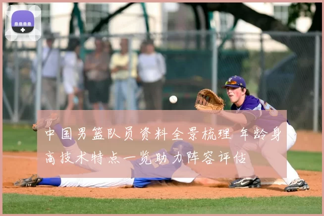 中国男篮队员资料全景梳理 年龄身高技术特点一览助力阵容评估