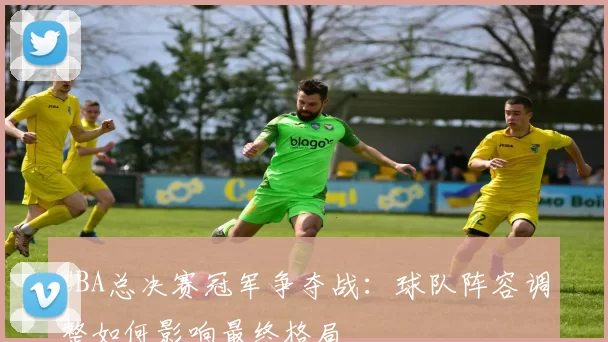 CBA总决赛冠军争夺战：球队阵容调整如何影响最终格局