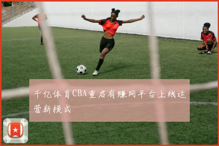 千亿体育CBA重启有赚网平台上线运营新模式