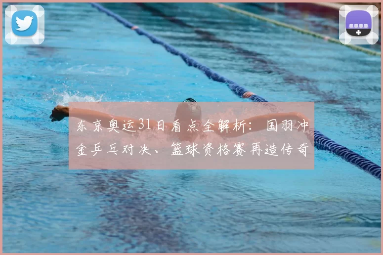 东京奥运31日看点全解析：国羽冲金乒乓对决、篮球资格赛再造传奇