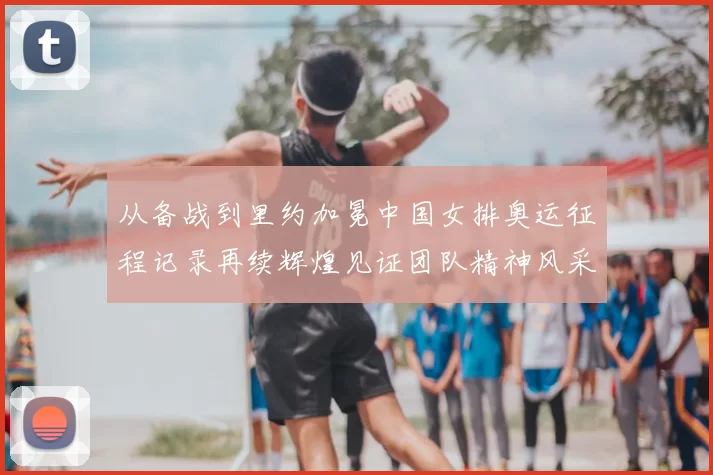 从备战到里约加冕中国女排奥运征程记录再续辉煌见证团队精神风采