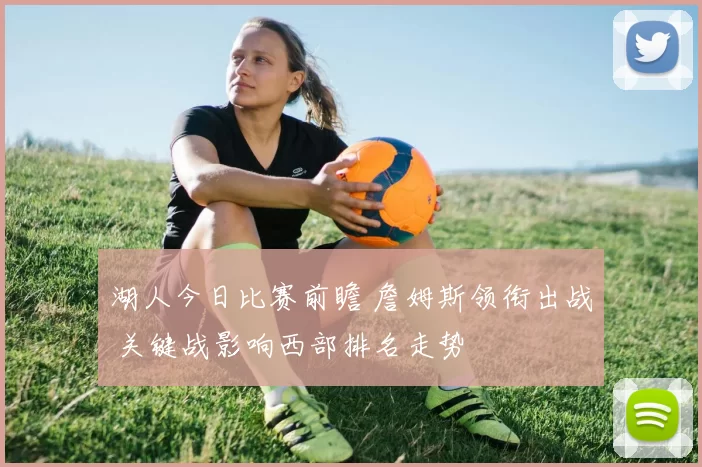 湖人今日比赛前瞻 詹姆斯领衔出战 关键战影响西部排名走势