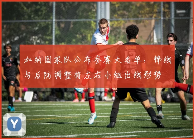 加纳国家队公布参赛大名单，锋线与后防调整将左右小组出线形势