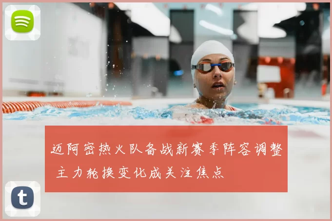 迈阿密热火队备战新赛季阵容调整 主力轮换变化成关注焦点