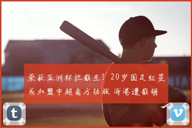 荣获亚洲杯拦截王！20岁国足红星或加盟中超南方劲旅 海港遭截胡