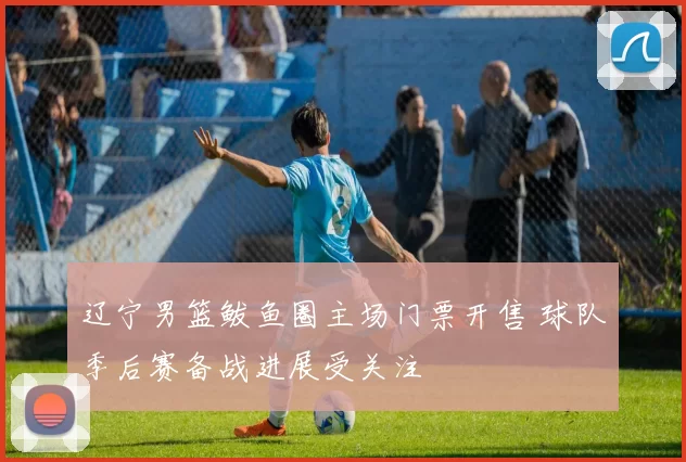 辽宁男篮鲅鱼圈主场门票开售 球队季后赛备战进展受关注