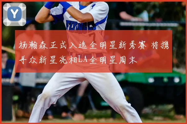 杨瀚森正式入选全明星新秀赛 将携手众新星亮相LA全明星周末