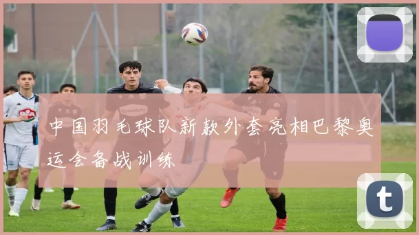 中国羽毛球队新款外套亮相巴黎奥运会备战训练