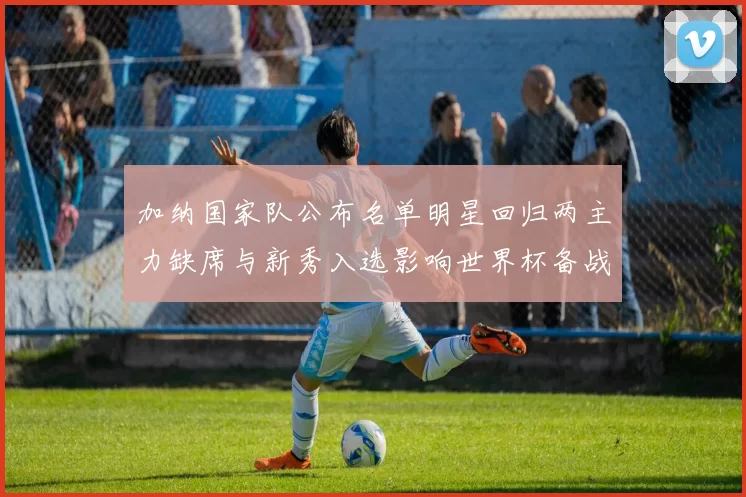 加纳国家队公布名单明星回归两主力缺席与新秀入选影响世界杯备战