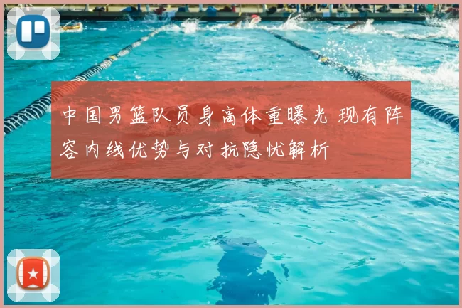 中国男篮队员身高体重曝光 现有阵容内线优势与对抗隐忧解析