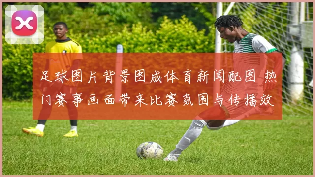 足球图片背景图成体育新闻配图 热门赛事画面带来比赛氛围与传播效果