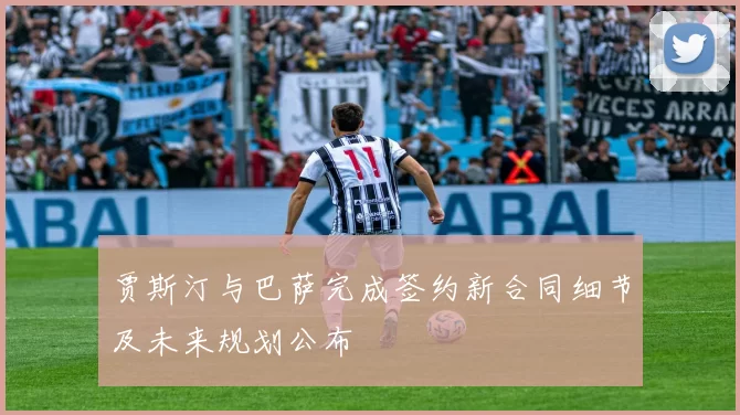 贾斯汀与巴萨完成签约新合同细节及未来规划公布