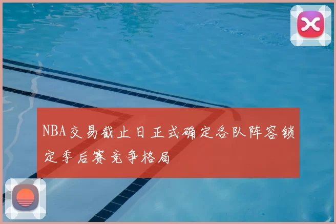 NBA交易截止日正式确定各队阵容锁定季后赛竞争格局
