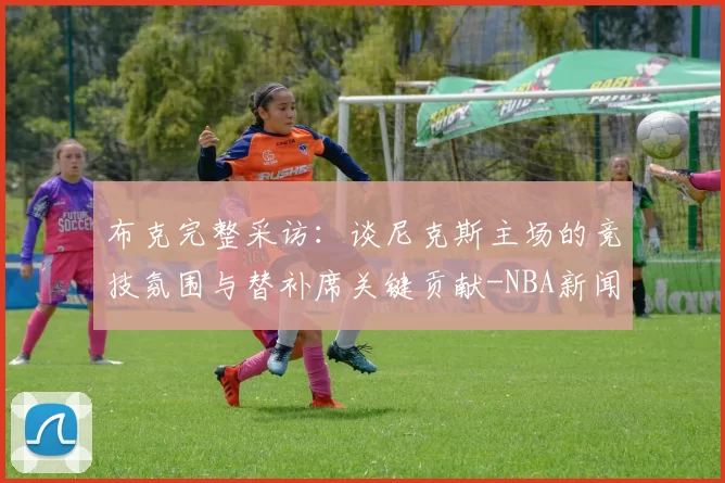布克完整采访：谈尼克斯主场的竞技氛围与替补席关键贡献-NBA新闻