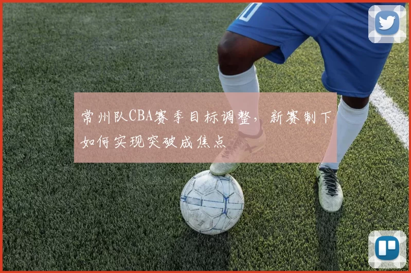 常州队CBA赛季目标调整，新赛制下如何实现突破成焦点