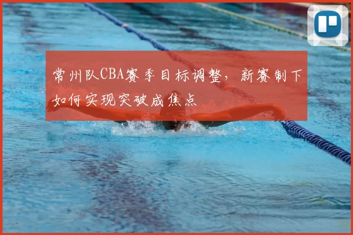 常州队CBA赛季目标调整，新赛制下如何实现突破成焦点