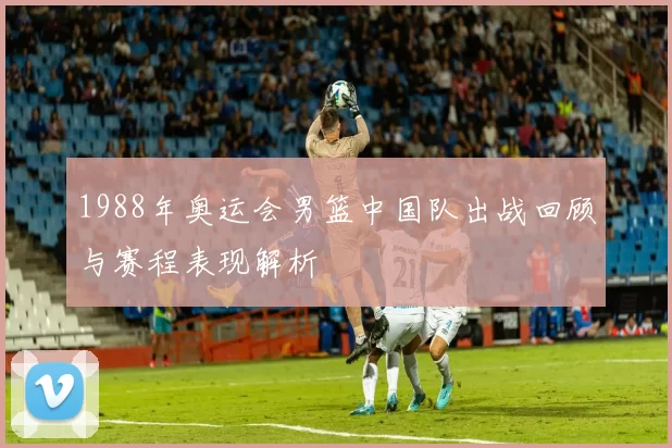 1988年奥运会男篮中国队出战回顾与赛程表现解析
