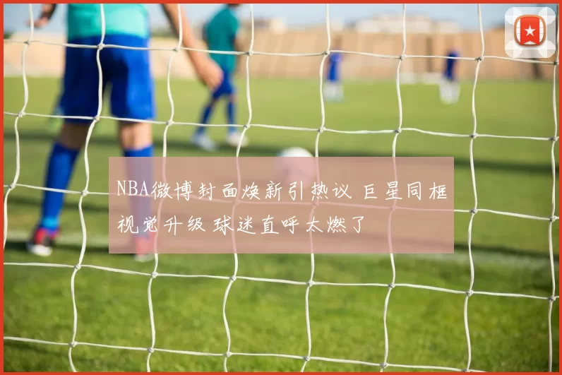 NBA微博封面焕新引热议 巨星同框视觉升级 球迷直呼太燃了