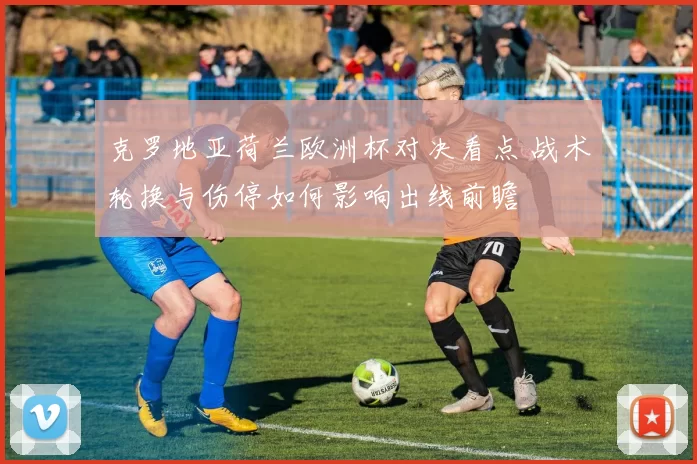 克罗地亚荷兰欧洲杯对决看点 战术轮换与伤停如何影响出线前瞻