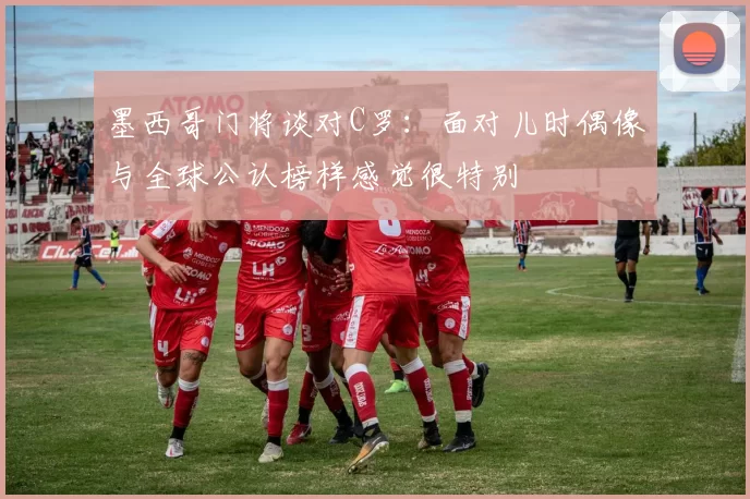 墨西哥门将谈对C罗：面对儿时偶像与全球公认榜样感觉很特别