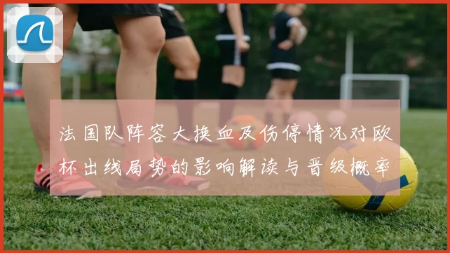 法国队阵容大换血及伤停情况对欧杯出线局势的影响解读与晋级概率研判