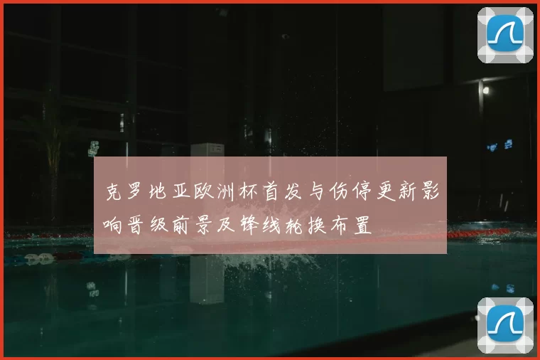 克罗地亚欧洲杯首发与伤停更新影响晋级前景及锋线轮换布置
