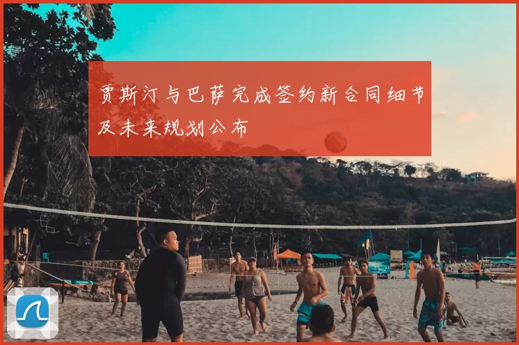 贾斯汀与巴萨完成签约新合同细节及未来规划公布