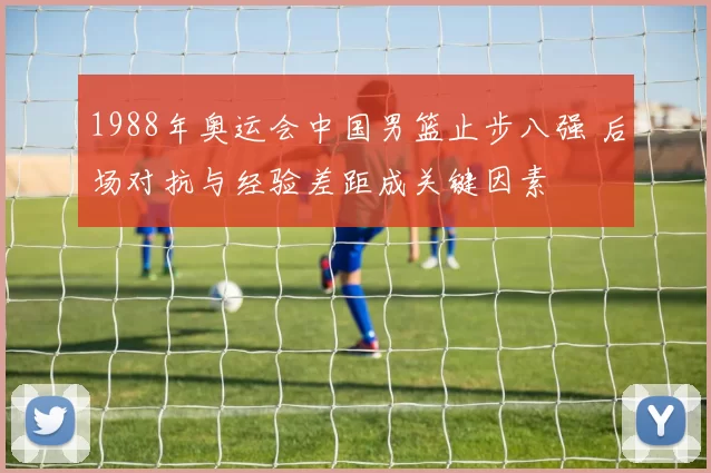 1988年奥运会中国男篮止步八强 后场对抗与经验差距成关键因素
