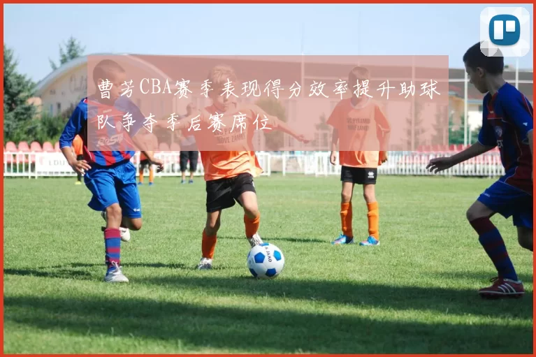 曹芳CBA赛季表现得分效率提升助球队争夺季后赛席位