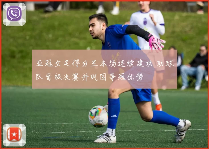 亚冠女足得分王本场连续建功 助球队晋级决赛并巩固争冠优势