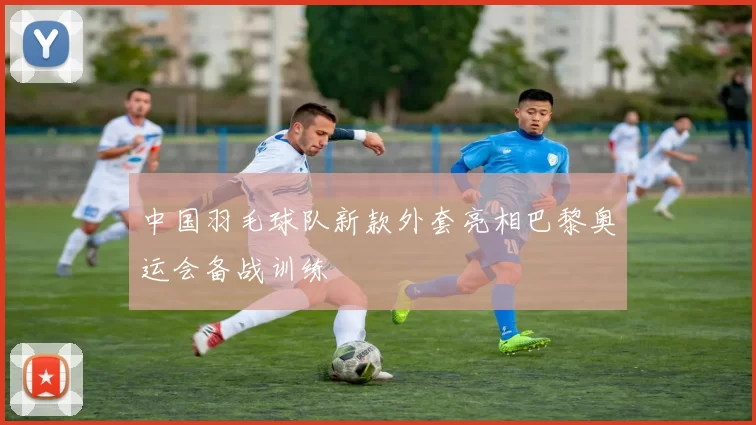 中国羽毛球队新款外套亮相巴黎奥运会备战训练