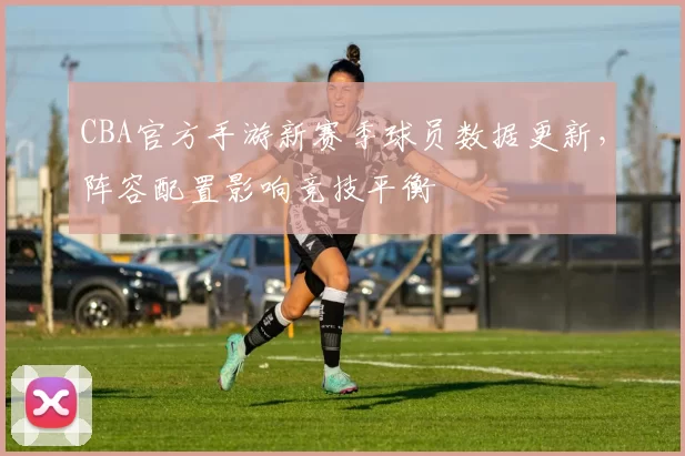 CBA官方手游新赛季球员数据更新，阵容配置影响竞技平衡