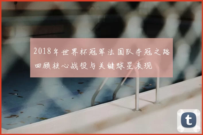 2018年世界杯冠军法国队夺冠之路回顾核心战役与关键球星表现
