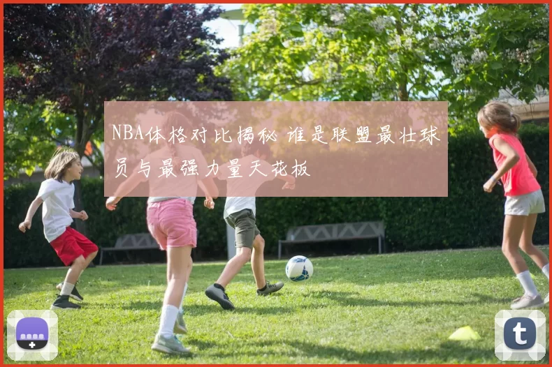 NBA体格对比揭秘 谁是联盟最壮球员与最强力量天花板