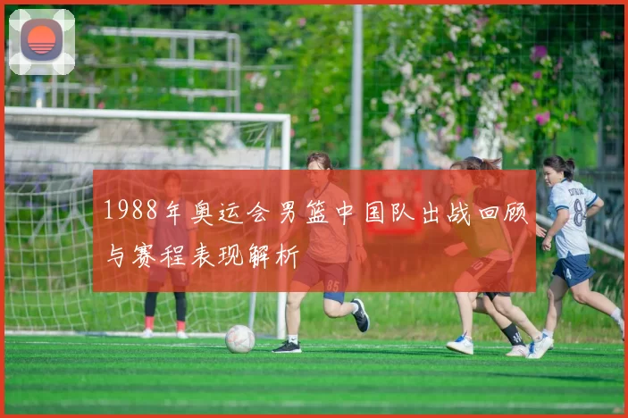 1988年奥运会男篮中国队出战回顾与赛程表现解析
