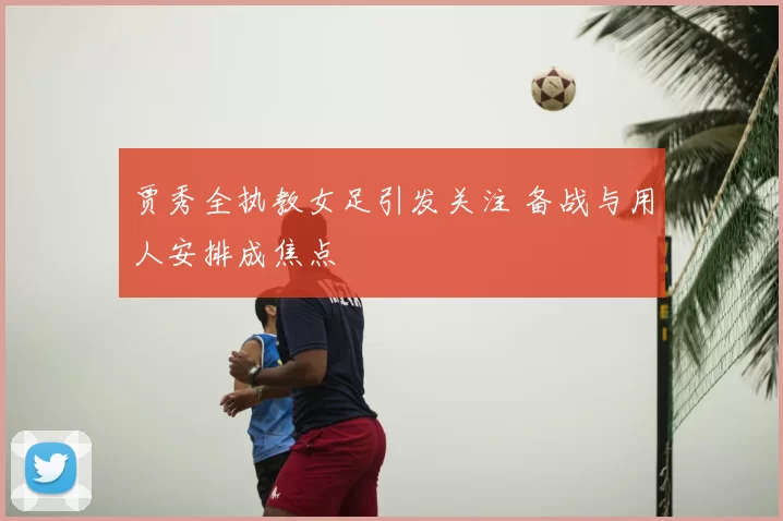 贾秀全执教女足引发关注 备战与用人安排成焦点