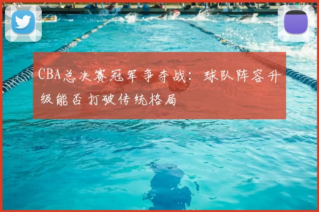CBA总决赛冠军争夺战:球队阵容升级能否打破传统格局