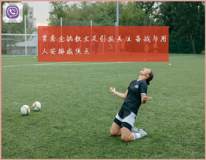 贾秀全执教女足引发关注 备战与用人安排成焦点