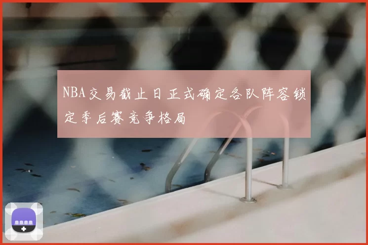 NBA交易截止日正式确定各队阵容锁定季后赛竞争格局