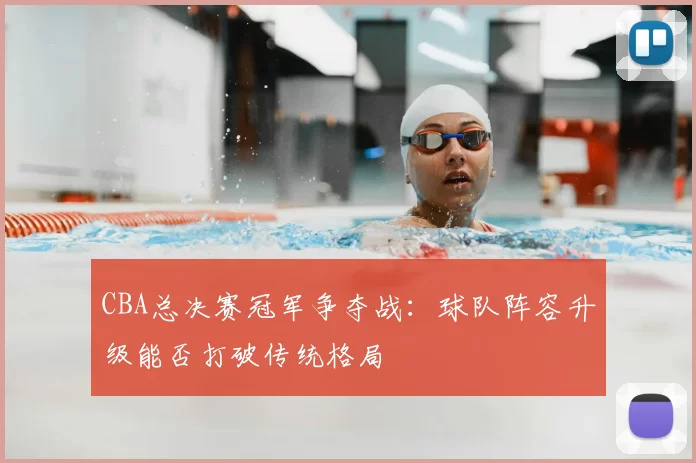 CBA总决赛冠军争夺战：球队阵容升级能否打破传统格局
