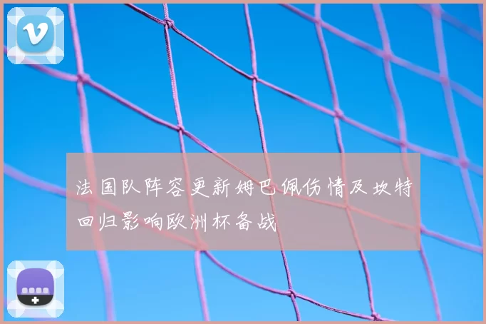 法国队阵容更新姆巴佩伤情及坎特回归影响欧洲杯备战