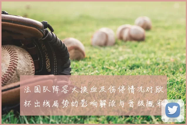 法国队阵容大换血及伤停情况对欧杯出线局势的影响解读与晋级概率研判
