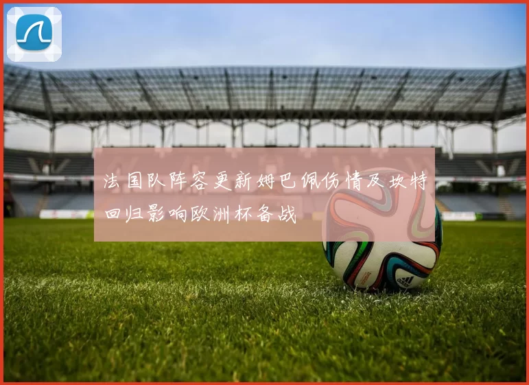 法国队阵容更新姆巴佩伤情及坎特回归影响欧洲杯备战