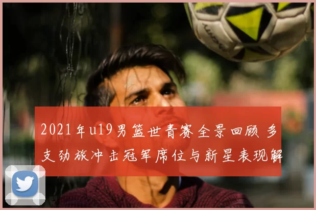 2021年u19男篮世青赛全景回顾 多支劲旅冲击冠军席位与新星表现解析